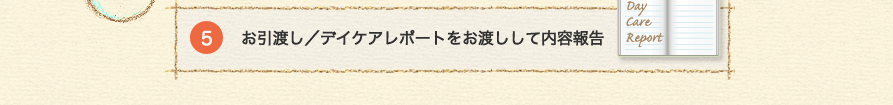 5 お引渡し／デイケアレポートをお渡しして内容報告